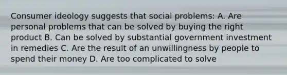 Consumer ideology suggests that social problems: A. Are personal problems that can be solved by buying the right product B. Can be solved by substantial government investment in remedies C. Are the result of an unwillingness by people to spend their money D. Are too complicated to solve