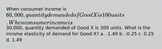 When consumer income is 60,000, quantity demanded of Good X is 100 units. When consumer income is30,000, quantity demanded of Good X is 300 units. What is the income elasticity of demand for Good X? a. -1.49 b. -0.25 c. 0.25 d. 1.49