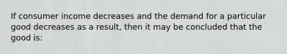 If consumer income decreases and the demand for a particular good decreases as a result, then it may be concluded that the good is: