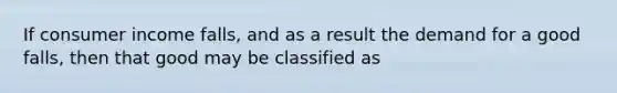 If consumer income falls, and as a result the demand for a good falls, then that good may be classified as