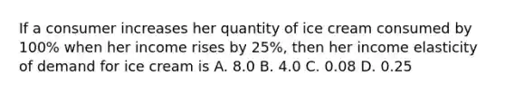 If a consumer increases her quantity of ice cream consumed by​ 100% when her income rises by​ 25%, then her income elasticity of demand for ice cream is A. 8.0 B. 4.0 C. 0.08 D. 0.25