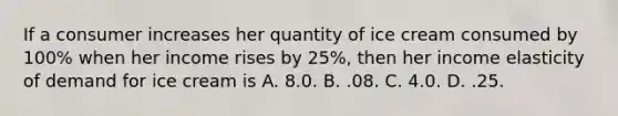 If a consumer increases her quantity of ice cream consumed by 100% when her income rises by 25%, then her income elasticity of demand for ice cream is A. 8.0. B. .08. C. 4.0. D. .25.