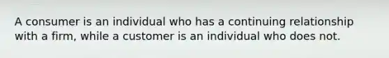 A consumer is an individual who has a continuing relationship with a firm, while a customer is an individual who does not.