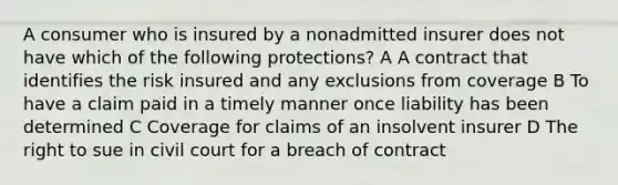 A consumer who is insured by a nonadmitted insurer does not have which of the following protections? A A contract that identifies the risk insured and any exclusions from coverage B To have a claim paid in a timely manner once liability has been determined C Coverage for claims of an insolvent insurer D The right to sue in civil court for a breach of contract