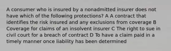 A consumer who is insured by a nonadmitted insurer does not have which of the following protections? A A contract that identifies the risk insured and any exclusions from coverage B Coverage for claims of an insolvent insurer C The right to sue in civil court for a breach of contract D To have a claim paid in a timely manner once liability has been determined