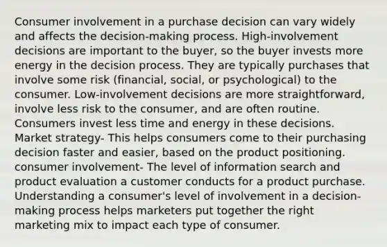 Consumer involvement in a purchase decision can vary widely and affects the decision-making process. High-involvement decisions are important to the buyer, so the buyer invests more energy in the decision process. They are typically purchases that involve some risk (financial, social, or psychological) to the consumer. Low-involvement decisions are more straightforward, involve less risk to the consumer, and are often routine. Consumers invest less time and energy in these decisions. Market strategy- This helps consumers come to their purchasing decision faster and easier, based on the product positioning. consumer involvement- The level of information search and product evaluation a customer conducts for a product purchase. Understanding a consumer's level of involvement in a decision-making process helps marketers put together the right marketing mix to impact each type of consumer.