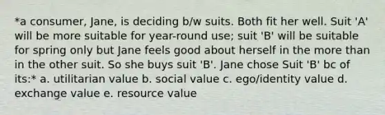 *a consumer, Jane, is deciding b/w suits. Both fit her well. Suit 'A' will be more suitable for year-round use; suit 'B' will be suitable for spring only but Jane feels good about herself in the more than in the other suit. So she buys suit 'B'. Jane chose Suit 'B' bc of its:* a. utilitarian value b. social value c. ego/identity value d. exchange value e. resource value