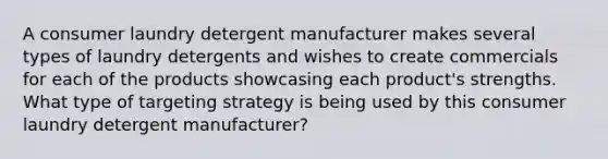 A consumer laundry detergent manufacturer makes several types of laundry detergents and wishes to create commercials for each of the products showcasing each product's strengths. What type of targeting strategy is being used by this consumer laundry detergent manufacturer?