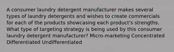 A consumer laundry detergent manufacturer makes several types of laundry detergents and wishes to create commercials for each of the products showcasing each product's strengths. What type of targeting strategy is being used by this consumer laundry detergent manufacturer? Micro-marketing Concentrated Differentiated Undifferentiated