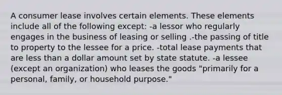 A consumer lease involves certain elements. These elements include all of the following except: -a lessor who regularly engages in the business of leasing or selling .-the passing of title to property to the lessee for a price. -total lease payments that are less than a dollar amount set by state statute. -a lessee (except an organization) who leases the goods "primarily for a personal, family, or household purpose."