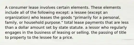 A consumer lease involves certain elements. These elements include all of the following except: a lessee (except an organization) who leases the goods "primarily for a personal, family, or household purpose." total lease payments that are less than a dollar amount set by state statute. a lessor who regularly engages in the business of leasing or selling. the passing of title to property to the lessee for a price.