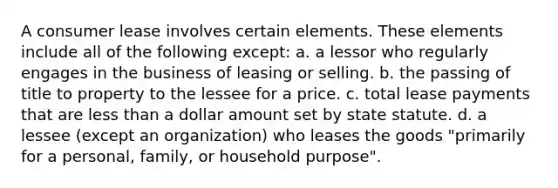 A consumer lease involves certain elements. These elements include all of the following except: a. a lessor who regularly engages in the business of leasing or selling. b. the passing of title to property to the lessee for a price. c. total lease payments that are less than a dollar amount set by state statute. d. a lessee (except an organization) who leases the goods "primarily for a personal, family, or household purpose".