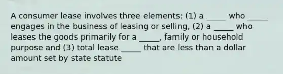 A consumer lease involves three elements: (1) a _____ who _____ engages in the business of leasing or selling, (2) a _____ who leases the goods primarily for a _____, family or household purpose and (3) total lease _____ that are less than a dollar amount set by state statute