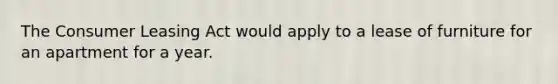 The Consumer Leasing Act would apply to a lease of furniture for an apartment for a year.