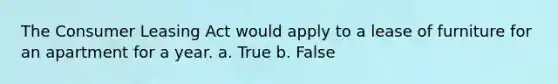 The Consumer Leasing Act would apply to a lease of furniture for an apartment for a year. a. True b. False