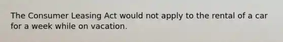 The Consumer Leasing Act would not apply to the rental of a car for a week while on vacation.