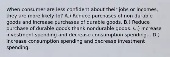 When consumer are less confident about their jobs or incomes, they are more likely to? A.) Reduce purchases of non durable goods and increase purchases of durable goods. B.) Reduce purchase of durable goods thank nondurable goods. C.) Increase investment spending and decrease consumption spending. . D.) Increase consumption spending and decrease investment spending.