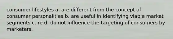 consumer lifestyles a. are different from the concept of consumer personalities b. are useful in identifying viable market segments c. re d. do not influence the targeting of consumers by marketers.