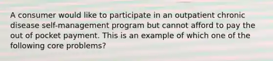 A consumer would like to participate in an outpatient chronic disease self-management program but cannot afford to pay the out of pocket payment. This is an example of which one of the following core problems?