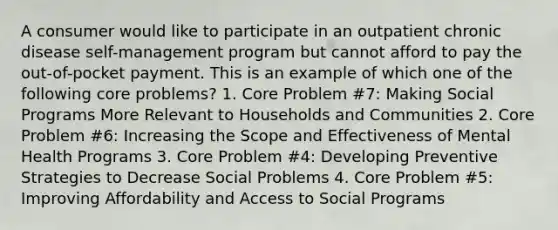 A consumer would like to participate in an outpatient chronic disease self-management program but cannot afford to pay the out-of-pocket payment. This is an example of which one of the following core problems? 1. Core Problem #7: Making Social Programs More Relevant to Households and Communities 2. Core Problem #6: Increasing the Scope and Effectiveness of Mental Health Programs 3. Core Problem #4: Developing Preventive Strategies to Decrease Social Problems 4. Core Problem #5: Improving Affordability and Access to Social Programs