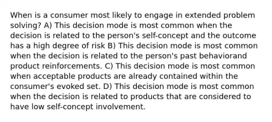 When is a consumer most likely to engage in extended problem solving? A) This decision mode is most common when the decision is related to the person's self-concept and the outcome has a high degree of risk B) This decision mode is most common when the decision is related to the person's past behaviorand product reinforcements. C) This decision mode is most common when acceptable products are already contained within the consumer's evoked set. D) This decision mode is most common when the decision is related to products that are considered to have low self-concept involvement.