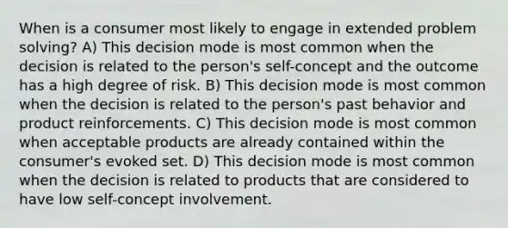 When is a consumer most likely to engage in extended problem solving? A) This decision mode is most common when the decision is related to the person's self-concept and the outcome has a high degree of risk. B) This decision mode is most common when the decision is related to the person's past behavior and product reinforcements. C) This decision mode is most common when acceptable products are already contained within the consumer's evoked set. D) This decision mode is most common when the decision is related to products that are considered to have low self-concept involvement.