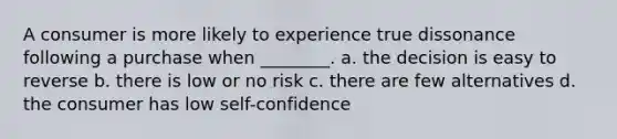 A consumer is more likely to experience true dissonance following a purchase when ________. a. the decision is easy to reverse b. there is low or no risk c. there are few alternatives d. the consumer has low self-confidence