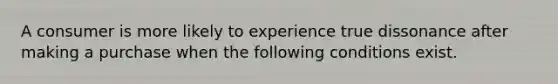 A consumer is more likely to experience true dissonance after making a purchase when the following conditions exist.