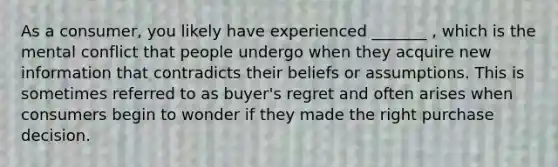 As a consumer, you likely have experienced _______ , which is the mental conflict that people undergo when they acquire new information that contradicts their beliefs or assumptions. This is sometimes referred to as buyer's regret and often arises when consumers begin to wonder if they made the right purchase decision.