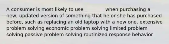 A consumer is most likely to use ________ when purchasing a new, updated version of something that he or she has purchased before, such as replacing an old laptop with a new one. extensive <a href='https://www.questionai.com/knowledge/kZi0diIlxK-problem-solving' class='anchor-knowledge'>problem solving</a> economic problem solving limited problem solving passive problem solving routinized response behavior