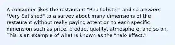 A consumer likes the restaurant "Red Lobster" and so answers "Very Satisfied" to a survey about many dimensions of the restaurant without really paying attention to each specific dimension such as price, product quality, atmosphere, and so on. This is an example of what is known as the "halo effect."