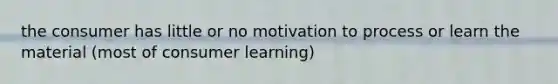 the consumer has little or no motivation to process or learn the material (most of consumer learning)