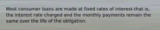 Most consumer loans are made at fixed rates of interest-that is, the interest rate charged and the monthly payments remain the same over the life of the obligation.