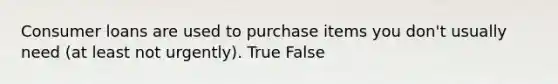 Consumer loans are used to purchase items you don't usually need (at least not urgently). True False