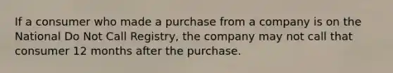 If a consumer who made a purchase from a company is on the National Do Not Call Registry, the company may not call that consumer 12 months after the purchase.