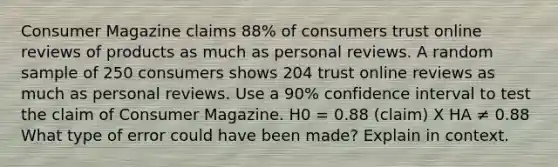 Consumer Magazine claims 88% of consumers trust online reviews of products as much as personal reviews. A random sample of 250 consumers shows 204 trust online reviews as much as personal reviews. Use a 90% confidence interval to test the claim of Consumer Magazine. H0 = 0.88 (claim) X HA ≠ 0.88 What type of error could have been made? Explain in context.