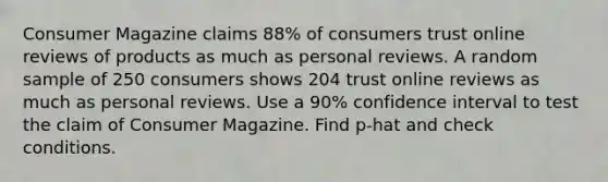 Consumer Magazine claims 88% of consumers trust online reviews of products as much as personal reviews. A random sample of 250 consumers shows 204 trust online reviews as much as personal reviews. Use a 90% confidence interval to test the claim of Consumer Magazine. Find p-hat and check conditions.