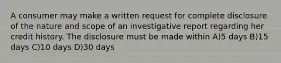 A consumer may make a written request for complete disclosure of the nature and scope of an investigative report regarding her credit history. The disclosure must be made within A)5 days B)15 days C)10 days D)30 days