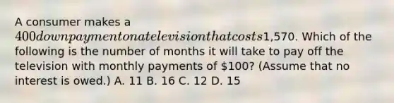 A consumer makes a 400 down payment on a television that costs1,570. Which of the following is the number of months it will take to pay off the television with monthly payments of 100? (Assume that no interest is owed.) A. 11 B. 16 C. 12 D. 15