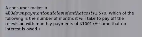 A consumer makes a 400 down payment on a television that costs1,570. Which of the following is the number of months it will take to pay off the television with monthly payments of 100? (Assume that no interest is owed.)