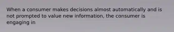 When a consumer makes decisions almost automatically and is not prompted to value new information, the consumer is engaging in