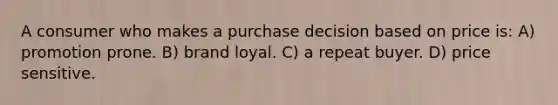 A consumer who makes a purchase decision based on price is: A) promotion prone. B) brand loyal. C) a repeat buyer. D) price sensitive.