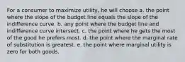 For a consumer to maximize utility, he will choose a. the point where the slope of the budget line equals the slope of the indifference curve. b. any point where the budget line and indifference curve intersect. c. the point where he gets the most of the good he prefers most. d. the point where the marginal rate of substitution is greatest. e. the point where marginal utility is zero for both goods.