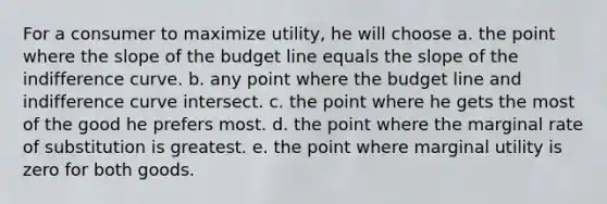 For a consumer to maximize utility, he will choose a. the point where the slope of the budget line equals the slope of the indifference curve. b. any point where the budget line and indifference curve intersect. c. the point where he gets the most of the good he prefers most. d. the point where the marginal rate of substitution is greatest. e. the point where marginal utility is zero for both goods.