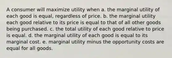 A consumer will maximize utility when a. the marginal utility of each good is equal, regardless of price. b. the marginal utility each good relative to its price is equal to that of all other goods being purchased. c. the total utility of each good relative to price is equal. d. the marginal utility of each good is equal to its marginal cost. e. marginal utility minus the opportunity costs are equal for all goods.