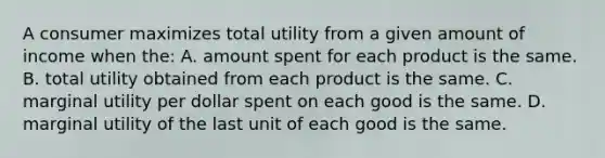 A consumer maximizes total utility from a given amount of income when the: A. amount spent for each product is the same. B. total utility obtained from each product is the same. C. marginal utility per dollar spent on each good is the same. D. marginal utility of the last unit of each good is the same.