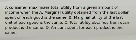 A consumer maximizes total utility from a given amount of income when the A. Marginal utility obtained from the last dollar spent on each good is the same. B. Marginal utility of the last unit of each good is the same. C. Total utility obtained from each product is the same. D. Amount spent for each product is the same.