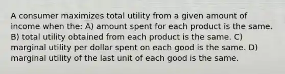 A consumer maximizes total utility from a given amount of income when the: A) amount spent for each product is the same. B) total utility obtained from each product is the same. C) marginal utility per dollar spent on each good is the same. D) marginal utility of the last unit of each good is the same.