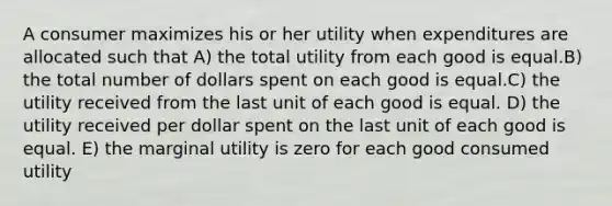 A consumer maximizes his or her utility when expenditures are allocated such that A) the total utility from each good is equal.B) the total number of dollars spent on each good is equal.C) the utility received from the last unit of each good is equal. D) the utility received per dollar spent on the last unit of each good is equal. E) the marginal utility is zero for each good consumed utility