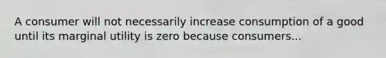 A consumer will not necessarily increase consumption of a good until its marginal utility is zero because consumers...